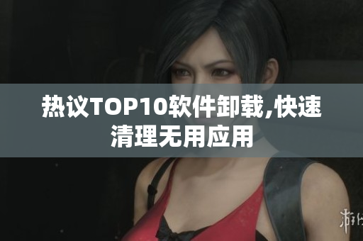 热议TOP10软件卸载,快速清理无用应用