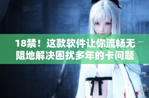 18禁！这款软件让你流畅无阻地解决困扰多年的卡问题！