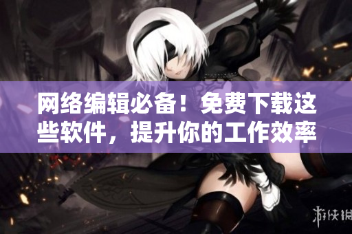 网络编辑必备！免费下载这些软件，提升你的工作效率！