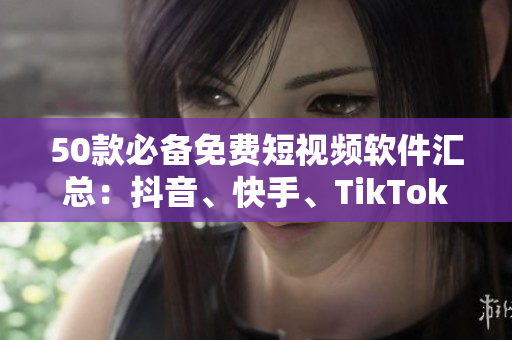 50款必备免费短视频软件汇总：抖音、快手、TikTok全覆盖！