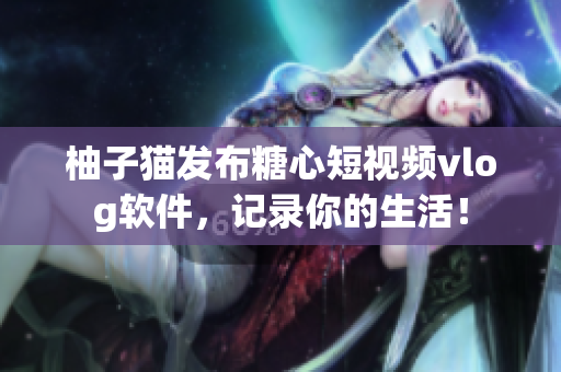 柚子猫发布糖心短视频vlog软件，记录你的生活！