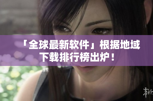 「全球最新软件」根据地域下载排行榜出炉！