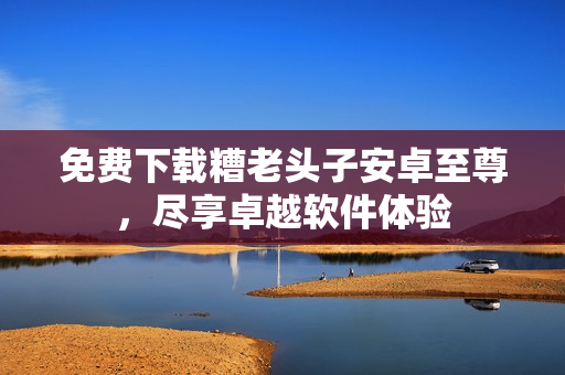 免费下载糟老头子安卓至尊，尽享卓越软件体验