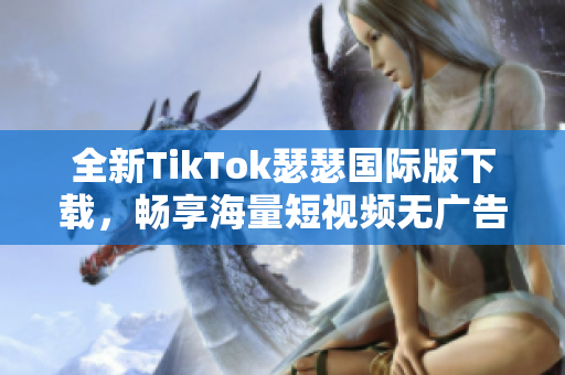 全新TikTok瑟瑟国际版下载，畅享海量短视频无广告