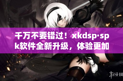 千万不要错过！xkdsp·spk软件全新升级，体验更加流畅