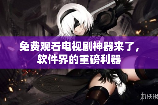 免费观看电视剧神器来了，软件界的重磅利器