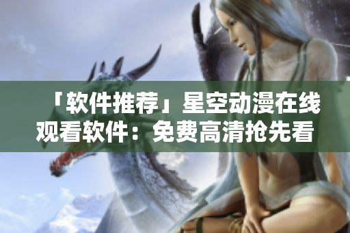 「软件推荐」星空动漫在线观看软件：免费高清抢先看