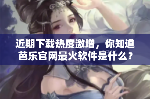 近期下载热度激增，你知道芭乐官网最火软件是什么？