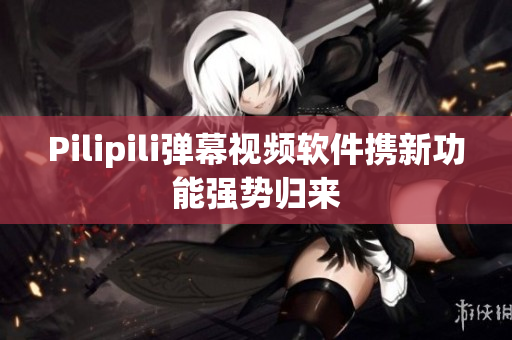 Pilipili弹幕视频软件携新功能强势归来