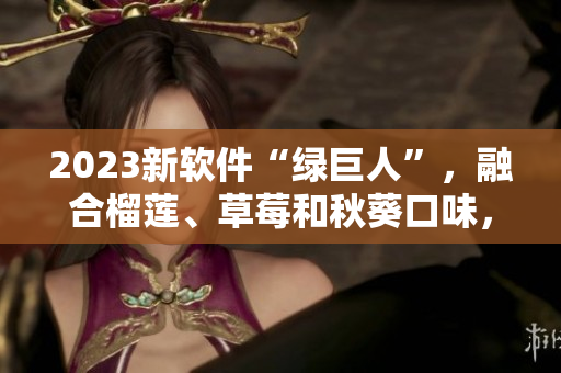2023新软件“绿巨人”，融合榴莲、草莓和秋葵口味，颠覆味蕾体验！
