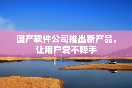 国产软件公司推出新产品，让用户爱不释手