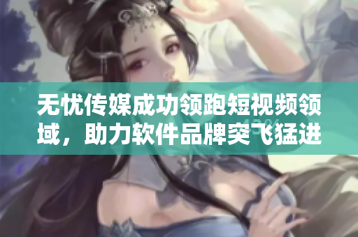 无忧传媒成功领跑短视频领域，助力软件品牌突飞猛进！