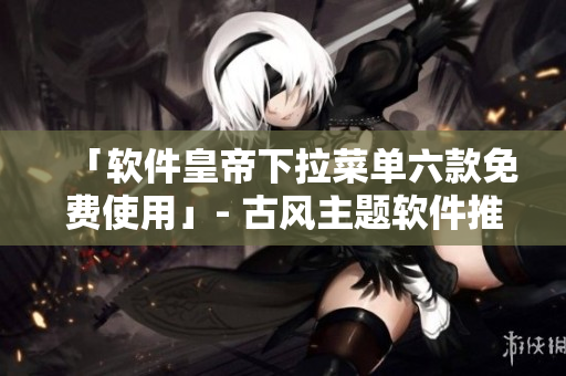 「软件皇帝下拉菜单六款免费使用」- 古风主题软件推荐