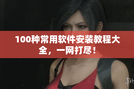 100种常用软件安装教程大全，一网打尽！