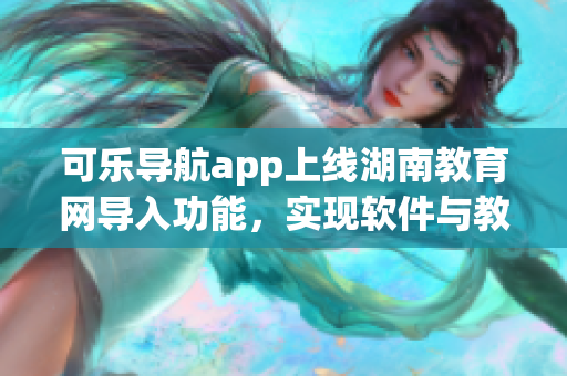 可乐导航app上线湖南教育网导入功能，实现软件与教育资源互通