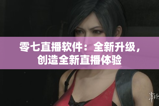 零七直播软件：全新升级，创造全新直播体验