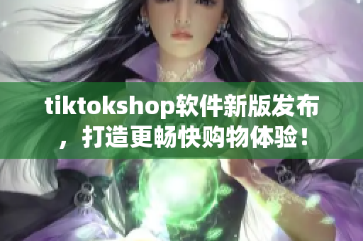 tiktokshop软件新版发布，打造更畅快购物体验！