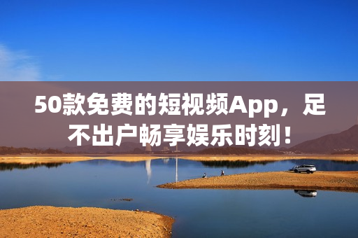 50款免费的短视频App，足不出户畅享娱乐时刻！