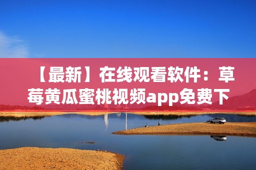【最新】在线观看软件：草莓黄瓜蜜桃视频app免费下载