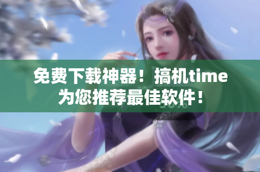 免费下载神器！搞机time为您推荐最佳软件！