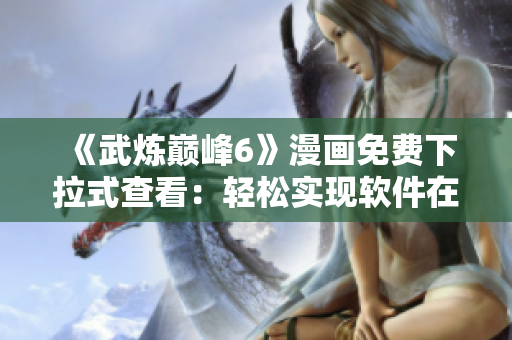 《武炼巅峰6》漫画免费下拉式查看：轻松实现软件在线浏览