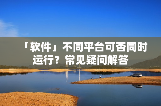 「软件」不同平台可否同时运行？常见疑问解答
