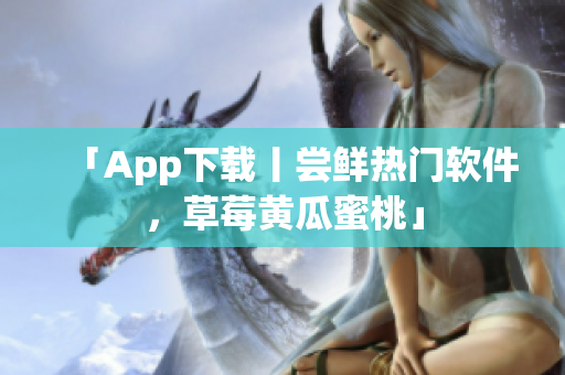 「App下载丨尝鲜热门软件，草莓黄瓜蜜桃」
