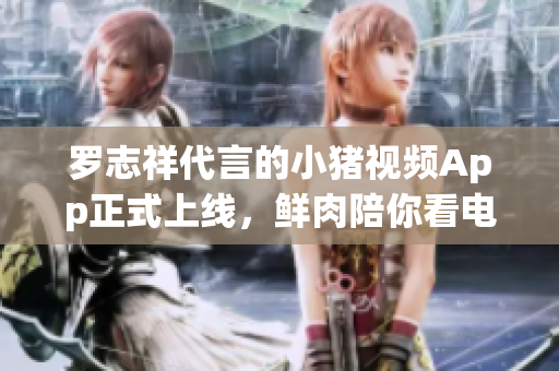 罗志祥代言的小猪视频App正式上线，鲜肉陪你看电影！