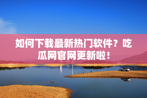 如何下载最新热门软件？吃瓜网官网更新啦！