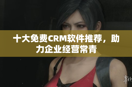 十大免费CRM软件推荐，助力企业经营常青