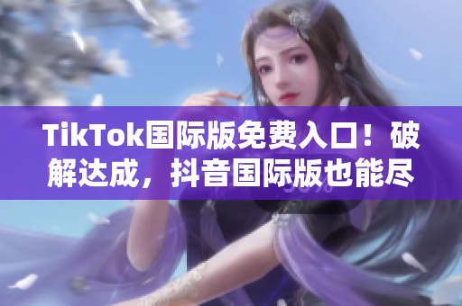 TikTok国际版免费入口！破解达成，抖音国际版也能尽情畅玩！