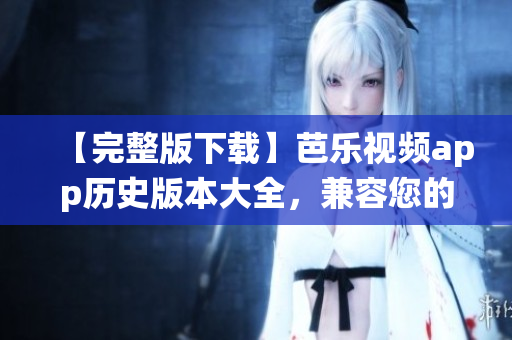 【完整版下载】芭乐视频app历史版本大全，兼容您的手机系统