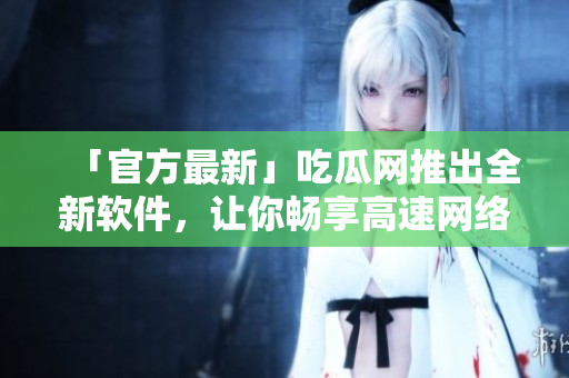 「官方最新」吃瓜网推出全新软件，让你畅享高速网络体验