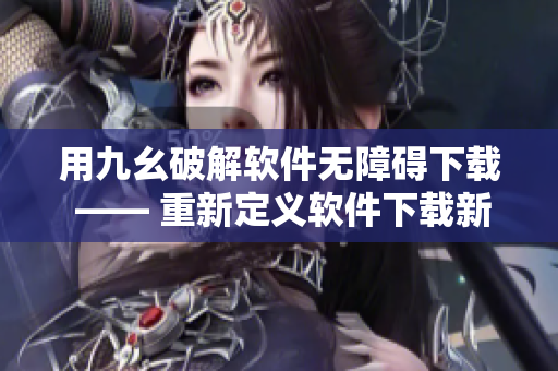 用九幺破解软件无障碍下载 —— 重新定义软件下载新体验！