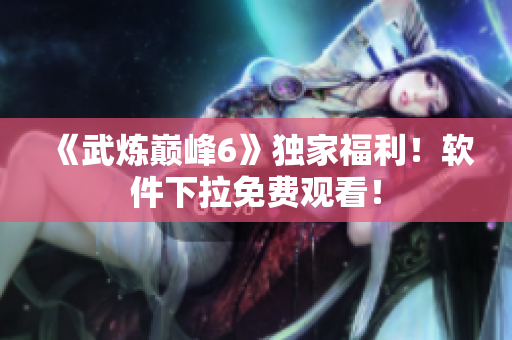 《武炼巅峰6》独家福利！软件下拉免费观看！