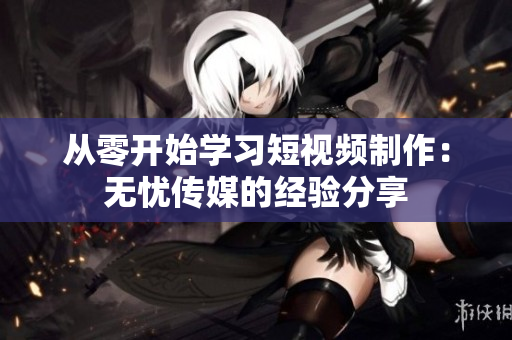 从零开始学习短视频制作：无忧传媒的经验分享