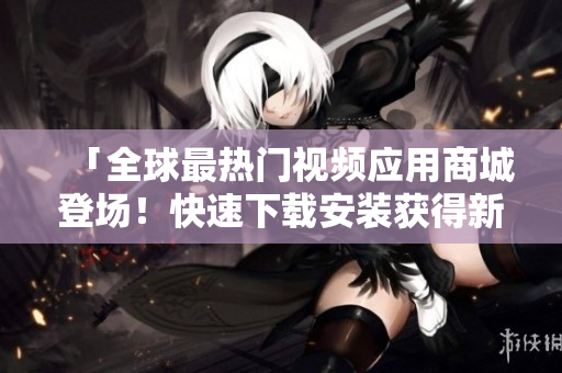 「全球最热门视频应用商城登场！快速下载安装获得新体验！」