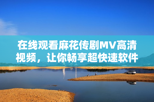 在线观看麻花传剧MV高清视频，让你畅享超快速软件体验