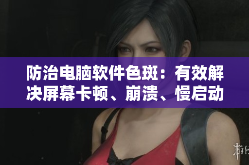 防治电脑软件色斑：有效解决屏幕卡顿、崩溃、慢启动等问题！