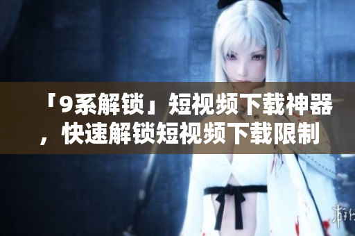 「9系解锁」短视频下载神器，快速解锁短视频下载限制！