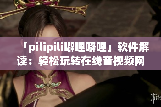 「pilipili噼哩噼哩」软件解读：轻松玩转在线音视频网站