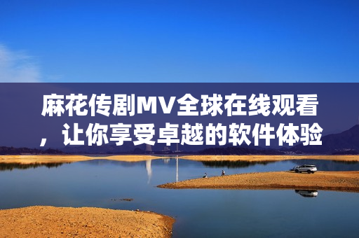麻花传剧MV全球在线观看，让你享受卓越的软件体验！