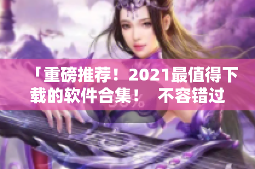 「重磅推荐！2021最值得下载的软件合集！  不容错过！」