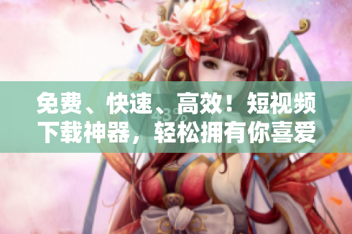 免费、快速、高效！短视频下载神器，轻松拥有你喜爱的视频！