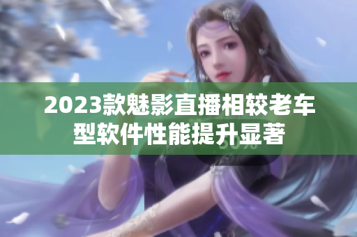 2023款魅影直播相较老车型软件性能提升显著