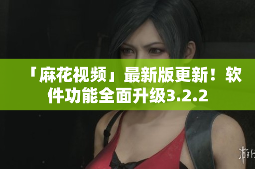 「麻花视频」最新版更新！软件功能全面升级3.2.2
