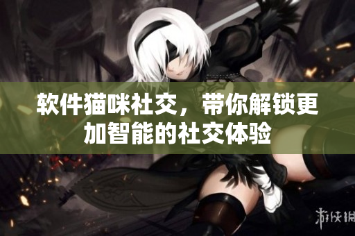 软件猫咪社交，带你解锁更加智能的社交体验