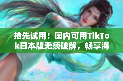 抢先试用！国内可用TikTok日本版无须破解，畅享海量热门视频