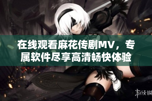 在线观看麻花传剧MV，专属软件尽享高清畅快体验