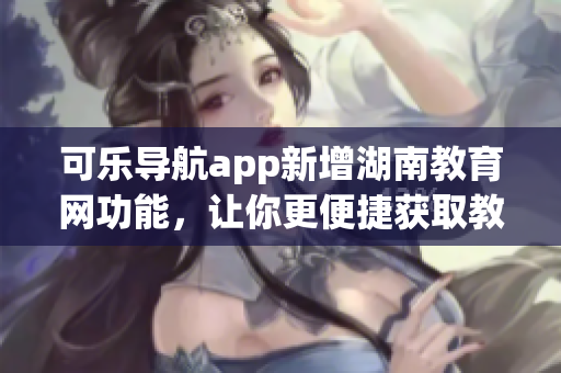 可乐导航app新增湖南教育网功能，让你更便捷获取教育资源